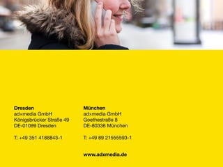 München
ad×media GmbH
Goethestraße 8
DE-80336 München

T: +49 89 21555593-1
www.adxmedia.de
Dresden
ad×media GmbH
Königsbrücker Straße 49
DE-01099 Dresden

T: +49 351 4188843-1
 