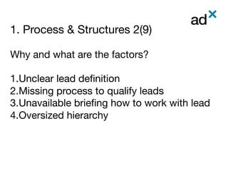 1. Process & Structures 2(9)
	
Why and what are the factors?

1. Unclear lead deﬁnition
2. Missing process to qualify leads
3. Unavailable brieﬁng how to work with lead 
4. Oversized hierarchy 
 