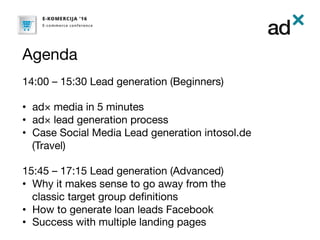 Agenda
14:00 – 15:30 Lead generation (Beginners)

•  ad× media in 5 minutes
•  ad× lead generation process
•  Case Social Media Lead generation intosol.de
(Travel)

15:45 – 17:15 Lead generation (Advanced)
•  Why it makes sense to go away from the
classic target group deﬁnitions
•  How to generate loan leads Facebook
•  Success with multiple landing pages

 
