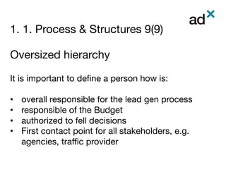1. 1. Process & Structures 9(9)
	
Oversized hierarchy 
 
It is important to deﬁne a person how is: 

•  overall responsible for the lead gen process
•  responsible of the Budget 
•  authorized to fell decisions
•  First contact point for all stakeholders, e.g.
agencies, traﬃc provider


 
