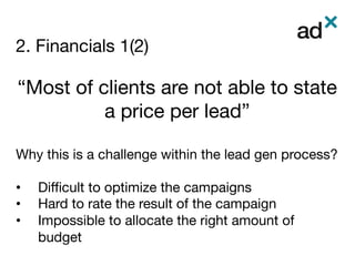 2. Financials 1(2)
	
“Most of clients are not able to state
a price per lead”

Why this is a challenge within the lead gen process? 

•  Diﬃcult to optimize the campaigns
•  Hard to rate the result of the campaign
•  Impossible to allocate the right amount of
budget

 