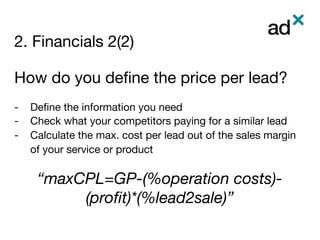 2. Financials 2(2)
	
How do you deﬁne the price per lead?

-  Deﬁne the information you need
-  Check what your competitors paying for a similar lead
-  Calculate the max. cost per lead out of the sales margin
of your service or product
“maxCPL=GP-(%operation costs)-
(proﬁt)*(%lead2sale)”

 