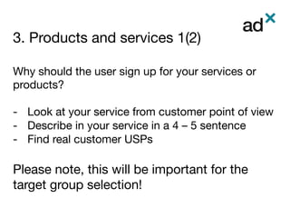 3. Products and services 1(2)
	
Why should the user sign up for your services or
products?

-  Look at your service from customer point of view
-  Describe in your service in a 4 – 5 sentence
-  Find real customer USPs

Please note, this will be important for the
target group selection!
 
