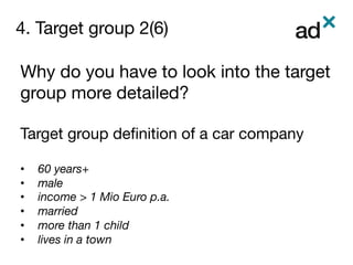 4. Target group 2(6)
	
Why do you have to look into the target
group more detailed?

Target group deﬁnition of a car company 

•  60 years+
•  male
•  income > 1 Mio Euro p.a. 
•  married
•  more than 1 child
•  lives in a town
 