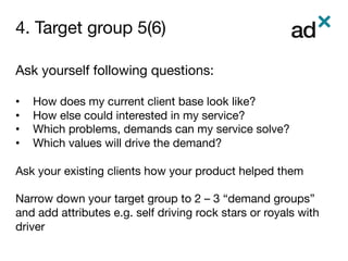 4. Target group 5(6)	
Ask yourself following questions: 

•  How does my current client base look like?
•  How else could interested in my service? 
•  Which problems, demands can my service solve?
•  Which values will drive the demand?

Ask your existing clients how your product helped them
Narrow down your target group to 2 – 3 “demand groups”
and add attributes e.g. self driving rock stars or royals with
driver

 