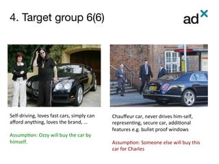 4. Target group 6(6)	
Self-driving,	loves	fast	cars,	simply	can	
aﬀord	anything,	loves	the	brand,	…	
	
Assump0on:	Ozzy	will	buy	the	car	by	
himself.		
Chauﬀeur	car,	never	drives	him-self,	
represen0ng,	secure	car,	addi0onal	
features	e.g.	bullet	proof	windows		
	
Assump0on:	Someone	else	will	buy	this	
car	for	Charles	
 