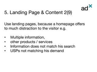 5. Landing Page & Content 2(9)
	
Use landing pages, because a homepage oﬀers
to much distraction to the visitor e.g.

•  Multiple information, 
•  other products / services 
•  Information does not match his search
•  USPs not matching his demand

 