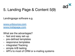 5. Landing Page & Content 5(9)
	
Landingpage software e.g.

www.unbounce.com
www.instapage.com

What are the advantages?
-  fast and easy set-up
-  pre-deﬁned templates
-  responsive templates
-  integrated Tracking 
-  simple A/B testing
-  API’s to most of CRM or e-mailing systems
 