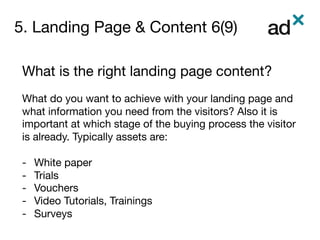 5. Landing Page & Content 6(9)
	
What is the right landing page content?

What do you want to achieve with your landing page and
what information you need from the visitors? Also it is
important at which stage of the buying process the visitor
is already. Typically assets are: 

-  White paper
-  Trials 
-  Vouchers
-  Video Tutorials, Trainings
-  Surveys

 