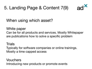 5. Landing Page & Content 7(9)
	
When using which asset?

White paper
Can be for all products and services. Mostly Whitepaper
are publications how to solve a speciﬁc problem 

Trials
Typically for software companies or online trainings.
Mostly a time capped access

Vouchers
Introducing new products or promote events

 