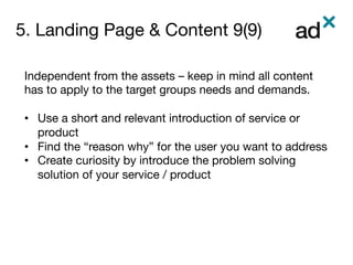 5. Landing Page & Content 9(9)
	
Independent from the assets – keep in mind all content
has to apply to the target groups needs and demands. 

•  Use a short and relevant introduction of service or
product
•  Find the “reason why” for the user you want to address
•  Create curiosity by introduce the problem solving
solution of your service / product

 
