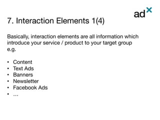 7. Interaction Elements 1(4)
	
Basically, interaction elements are all information which
introduce your service / product to your target group
e.g.

•  Content
•  Text Ads
•  Banners
•  Newsletter
•  Facebook Ads
•  …
 