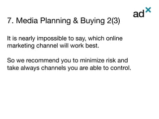7. Media Planning & Buying 2(3)
	
It is nearly impossible to say, which online
marketing channel will work best. 

So we recommend you to minimize risk and
take always channels you are able to control.




 