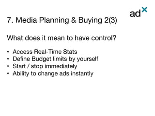 7. Media Planning & Buying 2(3)
	
What does it mean to have control?

•  Access Real-Time Stats
•  Deﬁne Budget limits by yourself
•  Start / stop immediately
•  Ability to change ads instantly 




 