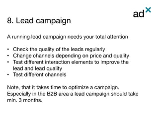 8. Lead campaign	
	
	
A running lead campaign needs your total attention

•  Check the quality of the leads regularly
•  Change channels depending on price and quality
•  Test diﬀerent interaction elements to improve the
lead and lead quality
•  Test diﬀerent channels
Note, that it takes time to optimize a campaign.
Especially in the B2B area a lead campaign should take
min. 3 months. 

 