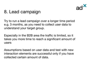 8. Lead campaign	
	
	
Try to run a lead campaign over a longer time period
e.g. 3 months, as you need to collect user data to
understand your target group. 
 
Especially in the B2B area the traﬃc is limited, so it
takes you more time to reach a signiﬁcant amount of
users

Assumptions based on user data and test with new
interaction elements are successful only if you have
collected certain amount of data.

 