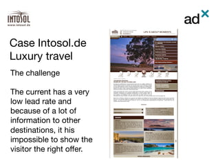 The challenge

The current has a very
low lead rate and
because of a lot of
information to other
destinations, it his
impossible to show the
visitor the right oﬀer.

Case Intosol.de 
Luxury travel	
 