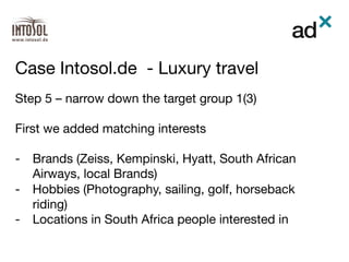 Step 5 – narrow down the target group 1(3)

First we added matching interests  

-  Brands (Zeiss, Kempinski, Hyatt, South African
Airways, local Brands)
-  Hobbies (Photography, sailing, golf, horseback
riding)
-  Locations in South Africa people interested in 

Case Intosol.de - Luxury travel	
 