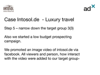 Step 5 – narrow down the target group 3(3)

Also we started a low budget prospecting
campaign.

We promoted an image video of intosol.de via
facebook. All viewers and person, how interact
with the video were added to our target group-
Case Intosol.de - Luxury travel	
 