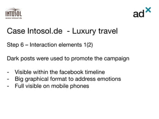 Step 6 – Interaction elements 1(2)

Dark posts were used to promote the campaign 

-  Visible within the facebook timeline
-  Big graphical format to address emotions
-  Full visible on mobile phones
Case Intosol.de - Luxury travel	
 