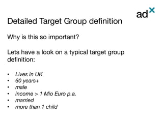 Detailed Target Group deﬁnition	
Why is this so important?

Lets have a look on a typical target group
deﬁnition: 

•  Lives in UK
•  60 years+
•  male
•  income > 1 Mio Euro p.a. 
•  married
•  more than 1 child
 