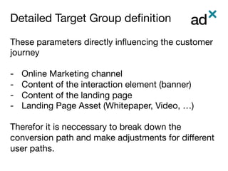 Detailed Target Group deﬁnition	
These parameters directly inﬂuencing the customer
journey

-  Online Marketing channel
-  Content of the interaction element (banner)
-  Content of the landing page
-  Landing Page Asset (Whitepaper, Video, …)
Therefor it is neccessary to break down the
conversion path and make adjustments for diﬀerent
user paths. 
 