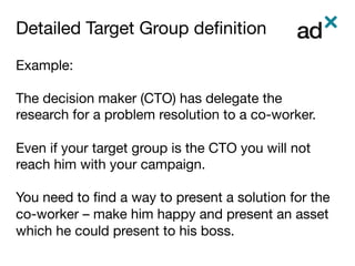 Detailed Target Group deﬁnition	
Example:

The decision maker (CTO) has delegate the
research for a problem resolution to a co-worker.

Even if your target group is the CTO you will not
reach him with your campaign.

You need to ﬁnd a way to present a solution for the
co-worker – make him happy and present an asset
which he could present to his boss. 
 