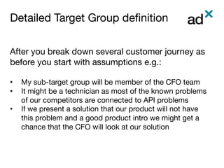 Detailed Target Group deﬁnition	
After you break down several customer journey as
before you start with assumptions e.g.:

•  My sub-target group will be member of the CFO team
•  It might be a technician as most of the known problems
of our competitors are connected to API problems
•  If we present a solution that our product will not have
this problem and a good product intro we might get a
chance that the CFO will look at our solution


 