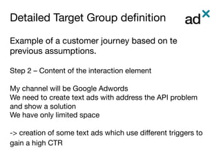 Detailed Target Group deﬁnition	
Example of a customer journey based on te
previous assumptions.

Step 2 – Content of the interaction element

My channel will be Google Adwords
We need to create text ads with address the API problem
and show a solution
We have only limited space

-> creation of some text ads which use diﬀerent triggers to
gain a high CTR

 