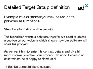 Detailed Target Group deﬁnition	
Example of a customer journey based on te
previous assumptions.

Step 3 – Information on the website

The technician wants a solution, therefor we need to create
a section on our website which shows how our software will
solve his problem

As we want him to enter his contact details and give him
more information about our product, we need to create an
asset which he is happy to download

-> Set-Up campaign landing page
 