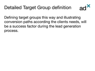 Detailed Target Group deﬁnition	
Deﬁning target groups this way and illustrating
conversion paths according the clients needs, will
be a success factor during the lead generation
process. 


 