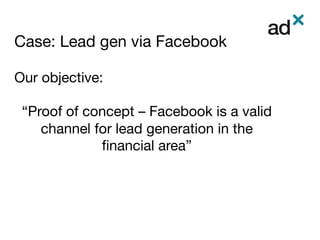 Case: Lead gen via Facebook	
Our objective: 

“Proof of concept – Facebook is a valid
channel for lead generation in the
ﬁnancial area”




 
