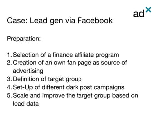 Case: Lead gen via Facebook	
Preparation:

1. Selection of a ﬁnance aﬃliate program
2. Creation of an own fan page as source of
advertising
3. Deﬁnition of target group
4. Set-Up of diﬀerent dark post campaigns
5. Scale and improve the target group based on
lead data


 