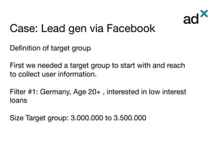 Case: Lead gen via Facebook	
Deﬁnition of target group

First we needed a target group to start with and reach
to collect user information.

Filter #1: Germany, Age 20+ , interested in low interest
loans

Size Target group: 3.000.000 to 3.500.000
 