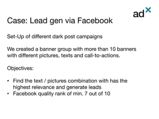 Case: Lead gen via Facebook	
Set-Up of diﬀerent dark post campaigns

We created a banner group with more than 10 banners
with diﬀerent pictures, texts and call-to-actions.

Objectives:

•  Find the text / pictures combination with has the
highest relevance and generate leads
•  Facebook quality rank of min. 7 out of 10

 