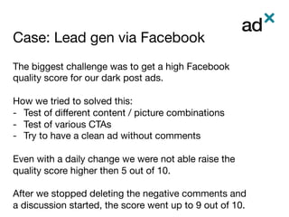 Case: Lead gen via Facebook	
The biggest challenge was to get a high Facebook
quality score for our dark post ads.

How we tried to solved this:
-  Test of diﬀerent content / picture combinations 
-  Test of various CTAs 
-  Try to have a clean ad without comments
Even with a daily change we were not able raise the
quality score higher then 5 out of 10.

After we stopped deleting the negative comments and
a discussion started, the score went up to 9 out of 10.
 