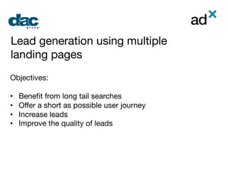 Lead generation using multiple
landing pages

Objectives:

•  Beneﬁt from long tail searches
•  Oﬀer a short as possible user journey
•  Increase leads
•  Improve the quality of leads




 