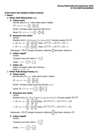 Daring Matematika 06 September 2020
XI TKJ SMK WALISONGO
Catat materi dan kerjakan latihan soalnya!
 Materi
1. Vektor Pada Bidang Datar (𝑹𝟐)
A. Vektor posisi
Jika titik yaitu P(𝑥, 𝑦) maka vektor posisi P adalah:
0𝑃
⃗⃗⃗⃗⃗ = 𝑝 = 𝑃 − 0 = [
𝑥
𝑦] − [
0
0
]=[
𝑥
𝑦]
Contoh. Tentukan vektor posisi dari titik A(3,0) !
Jawab. 0𝐴
⃗⃗⃗⃗⃗ = 𝑎 = 𝐴 − 0 = [
3
0
] − [
0
0
]=[
3
0
]
B. Kesamaan dua vektor
Contoh:
Diketahui A(2,3), 𝐵(6,6) 𝑑𝑎𝑛 𝐶(1,2), 𝑑𝑎𝑛 𝐷(5,5). Tentukan apakah 𝐴𝐵
⃗⃗⃗⃗⃗ =𝐶𝐷
⃗⃗⃗⃗⃗
 𝐴𝐵
⃗⃗⃗⃗⃗ =𝐵 − 𝐴 = [
6
6
] − [
2
3
]=[
4
3
] Maka: √42 + 32 = √16 + 9 = √25 = 5
 𝐶𝐷
⃗⃗⃗⃗⃗ = 𝐷 − 𝐶= [
5
5
] − [
1
2
]=[
4
3
] Maka: √42 + 32 = √16 + 9 = √25 = 5
Kesimpulan; 𝐴𝐵
⃗⃗⃗⃗⃗ =𝐶𝐷
⃗⃗⃗⃗⃗ dengan komponen vektornya [
4
3
] dan besar vekotnya 5.
C. Vektor negatif
Contoh:
Tentukan invers dari vektor 𝑝 = [
−3
5
].
Jawab. −𝑝 = − [
−3
5
] = [
3
−5
]
D. Vektor nol
Vektor nol adalah vektor dan inversnya.
Misal; 𝑝 + (−𝑝) = 0
2. Vektor Pada Bangun Ruang (𝑹𝟑)
A. Vektor posisi
jika titik yaitu P(𝑥, 𝑦, 𝑧) maka vektor posisi P adalah:
0𝑃
⃗⃗⃗⃗⃗ = 𝑝 = 𝑃 − 0 = [
𝑥
𝑦
𝑧
] − [
0
0
0
]=[
𝑥
𝑦
𝑧
]
Contoh. Tentukan vektor posisi dari titik B(2,-1, 3) !
Jawab. 0𝐵
⃗⃗⃗⃗⃗ = 𝑏
⃗ = 𝐵 − 0 = [
2
−1
3
] − [
0
0
0
]=[
2
−1
3
]
B. Kesamaan dua vektor
Contoh:
Diketahui A(2,3, 0), 𝐵(6,6,1) 𝑑𝑎𝑛 𝐶(1,2,2), 𝑑𝑎𝑛 𝐷(5,5,3). Tentukan apakah 𝐴𝐵
⃗⃗⃗⃗⃗ =𝐶𝐷
⃗⃗⃗⃗⃗
 𝐴𝐵
⃗⃗⃗⃗⃗ =𝐵 − 𝐴 = [
6
6
1
] − [
2
3
0
]=[
4
3
1
] Maka: √42 + 32 + 12 = √16 + 9 + 1 = √26
 𝐶𝐷
⃗⃗⃗⃗⃗ = 𝐷 − 𝐶= [
5
5
3
] − [
1
2
2
]=[
4
3
1
] Maka: √42 + 32 + 12 = √16 + 9 + 1 = √26
Kesimpulan; 𝐴𝐵
⃗⃗⃗⃗⃗ =𝐶𝐷
⃗⃗⃗⃗⃗ dengan komponen vektornya [
4
3
1
] dan besar vekotnya √26.
C. Vektor negatif
Contoh:
Tentukan invers dari vektor 𝑐 = [
−3
2
0
].
Jawab. −𝑐 = − [
−3
2
0
] = [
3
−2
0
]
 