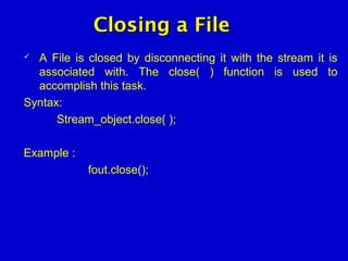 Closing a FileClosing a File
 A File is closed by disconnecting it with the stream it is
associated with. The close( ) function is used to
accomplish this task.
Syntax:
Stream_object.close( );
Example :
fout.close();
 