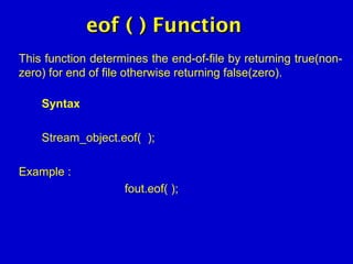 eof ( ) Functioneof ( ) Function
This function determines the end-of-file by returning true(non-
zero) for end of file otherwise returning false(zero).
Syntax
Stream_object.eof( );
Example :
fout.eof( );
 