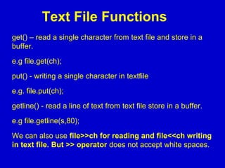 Text File Functions
get() – read a single character from text file and store in a
buffer.
e.g file.get(ch);
put() - writing a single character in textfile
e.g. file.put(ch);
getline() - read a line of text from text file store in a buffer.
e.g file.getline(s,80);
We can also use file>>ch for reading and file<<ch writing
in text file. But >> operator does not accept white spaces.
 