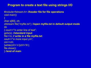 Program to create a text file using strings I/O
#include<fstream.h> //header file for file operations
void main()
{
char s[80], ch;
ofstream file(“myfile.txt”); //open myfile.txt in default output mode
do
{ cout<<”n enter line of text”;
gets(s); //standard input
file<<s; // write in a file myfile.txt
cout<<”n more input y/n”;
cin>>ch;
}while(ch!=’n’||ch!=’N’);
file.close();
} //end of main
 