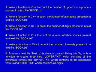1. Write a function in C++ to count the number of uppercase alphabets
present in a text file “BOOK.txt”
2. Write a function in C++ to count the number of alphabets present in a
text file “BOOK.txt”
3. Write a function in C++ to count the number of digits present in a text
file “BOOK.txt”
4. Write a function in C++ to count the number of white spaces present
in a text file “BOOK.txt”
5. Write a function in C++ to count the number of vowels present in a
text file “BOOK.txt”
6. Assume a text file “Test.txt” is already created. Using this file, write a
function to create three files “LOWER.TXT” which contains all the
lowercase vowels and “UPPER.TXT” which contains all the uppercase
vowels and “DIGIT.TXT” which contains all digits.
 