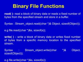 Binary File Functions
read( )- read a block of binary data or reads a fixed number of
bytes from the specified stream and store in a buffer.
Syntax : Stream_object.read((char *)& Object, sizeof(Object));
e.g file.read((char *)&s, sizeof(s));
write( ) – write a block of binary data or writes fixed number
of bytes from a specific memory location to the specified
stream.
Syntax : Stream_object.write((char *)& Object,
sizeof(Object));
e.g file.write((char *)&s, sizeof(s));
 