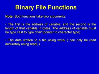 Binary File Functions
Note: Both functions take two arguments.
• The first is the address of variable, and the second is the
length of that variable in bytes. The address of variable must
be type cast to type char*(pointer to character type)
• The data written to a file using write( ) can only be read
accurately using read( ).
 
