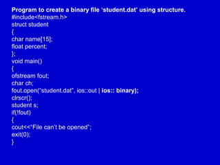 Program to create a binary file ‘student.dat’ using structure.
#include<fstream.h>
struct student
{
char name[15];
float percent;
};
void main()
{
ofstream fout;
char ch;
fout.open(“student.dat”, ios::out | ios:: binary);
clrscr();
student s;
if(!fout)
{
cout<<“File can’t be opened”;
exit(0);
}
 