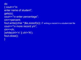 do
{ cout<<”n
enter name of student”;
gets(s);
cout<<”n enter percentage”;
cin>>percent;
fout.write((char *)&s,sizeof(s)); // writing a record in a student.dat file
cout<<”n more record y/n”;
cin>>ch;
}while(ch!=’n’ || ch!=’N’);
fout.close();
}
 