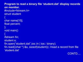 Program to read a binary file ‘student.dat’ display records
on monitor.
#include<fstream.h>
struct student
{
char name[15];
float percent;
};
void main()
{
ifstream fin;
student s;
fin.open(“student.dat”,ios::in | ios:: binary);
fin.read((char *) &s, sizeof(student)); //read a record from file
‘student.dat’
CONTD....
 