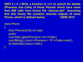 QNO 4 ( C ) Write a function in c++ to search for details
(Phoneno and Calls) of those Phones which have more
than 800 calls from binary file “phones.dat”. Assuming
that this binary file contains records/ objects of class
Phone, which is defined below. CBSE 2012
class Phone
{
Char Phoneno[10]; int Calls;
public:
void Get() {gets(Phoneno); cin>>Calls;}
void Billing() { cout<<Phoneno<< “#”<<Calls<<endl;}
int GetCalls() {return Calls;}
};
 