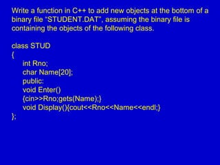 Write a function in C++ to add new objects at the bottom of a
binary file “STUDENT.DAT”, assuming the binary file is
containing the objects of the following class.
class STUD
{
int Rno;
char Name[20];
public:
void Enter()
{cin>>Rno;gets(Name);}
void Display(){cout<<Rno<<Name<<endl;}
};
 